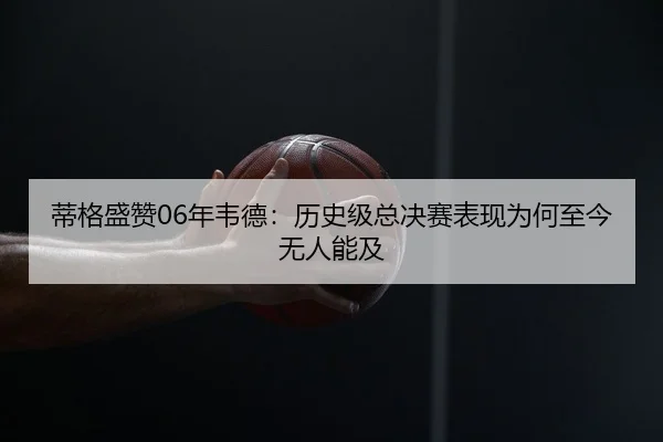 蒂格盛赞06年韦德：历史级总决赛表现为何至今无人能及